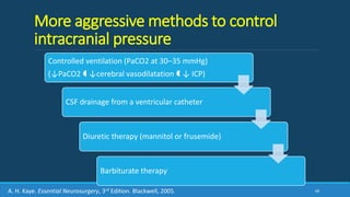 More aggressive methods to control
intracranial pressure
Controlled ventilation (PaCO2 at 30–35 mmHg)
(↓PaCO2  ↓cerebral vasodilatation  ↓ ICP)
CSF drainage from a ventricular catheter
Diuretic therapy (mannitol or frusemide)
Barbiturate therapy
68A. H. Kaye. Essential Neurosurgery, 3rd Edition. Blackwell, 2005.
 