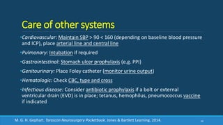 Care of other systems
•Cardiovascular: Maintain SBP > 90 < 160 (depending on baseline blood pressure
and ICP), place arterial line and central line
•Pulmonary: Intubation if required
•Gastrointestinal: Stomach ulcer prophylaxis (e.g. PPI)
•Genitourinary: Place Foley catheter (monitor urine output)
•Hematologic: Check CBC, type and cross
•Infectious disease: Consider antibiotic prophylaxis if a bolt or external
ventricular drain (EVD) is in place; tetanus, hemophilus, pneumococcus vaccine
if indicated
69M. G. H. Gephart. Tarascon Neurosurgery Pocketbook. Jones & Bartlett Learning, 2014.
 