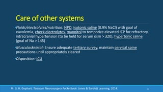 Care of other systems
•Fluids/electrolytes/nutrition: NPO, isotonic saline (0.9% NaCl) with goal of
euvolemia, check electrolytes, mannitol to temporize elevated ICP for refractory
intracranial hypertension (to be held for serum osm > 320), hypertonic saline
(goal of Na > 145)
•Musculoskeletal: Ensure adequate tertiary survey, maintain cervical spine
precautions until appropriately cleared
•Disposition: ICU
70M. G. H. Gephart. Tarascon Neurosurgery Pocketbook. Jones & Bartlett Learning, 2014.
 