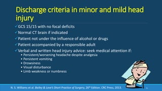 Discharge criteria in minor and mild head
injury
GCS 15/15 with no focal deficits
Normal CT brain if indicated
Patient not under the influence of alcohol or drugs
Patient accompanied by a responsible adult
Verbal and written head injury advice: seek medical attention if:
• Persistent/worsening headache despite analgesia
• Persistent vomiting
• Drowsiness
• Visual disturbance
• Limb weakness or numbness
71N. S. Williams et al. Bailey & Love’s Short Practice of Surgery, 26th Edition. CRC Press, 2013.
 