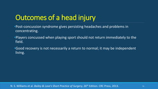 Outcomes of a head injury
•Post-concussion syndrome gives persisting headaches and problems in
concentrating.
•Players concussed when playing sport should not return immediately to the
field.
•Good recovery is not necessarily a return to normal; it may be independent
living.
73N. S. Williams et al. Bailey & Love’s Short Practice of Surgery, 26th Edition. CRC Press, 2013.
 