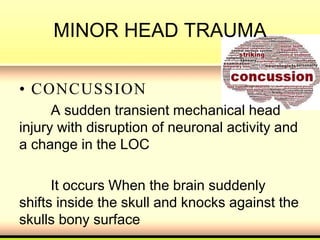 MINOR HEAD TRAUMA
• CONCUSSION
A sudden transient mechanical head
injury with disruption of neuronal activity and
a change in the LOC
It occurs When the brain suddenly
shifts inside the skull and knocks against the
skulls bony surface
 