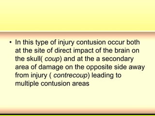 • In this type of injury contusion occur both
at the site of direct impact of the brain on
the skull( coup) and at the a secondary
area of damage on the opposite side away
from injury ( contrecoup) leading to
multiple contusion areas
 