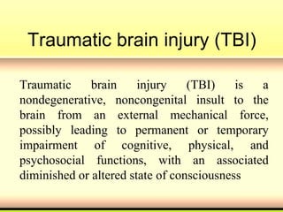 Traumatic brain injury (TBI)
Traumatic brain injury (TBI) is a
nondegenerative, noncongenital insult to the
brain from an external mechanical force,
possibly leading to permanent or temporary
impairment of cognitive, physical, and
psychosocial functions, with an associated
diminished or altered state of consciousness
 