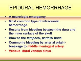 EPIDURAL HEMORRHAGE
• A neurologic emergency
• Most common type of intracranial
hemorrhage
• Results from bleeding between the dura and
the inner surface of the skull
• Blow to the temporal, parietal bone
• Commonly bleeding by arterial origin-
breakage to middle meningeal artery
• Venous- dural venous sinus
 