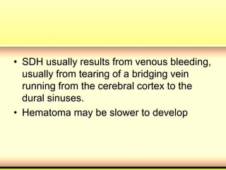 • SDH usually results from venous bleeding,
usually from tearing of a bridging vein
running from the cerebral cortex to the
dural sinuses.
• Hematoma may be slower to develop
 
