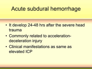 Acute subdural hemorrhage
• It develop 24-48 hrs after the severe head
trauma
• Commonly related to acceleration-
deceleration injury
• Clinical manifestations as same as
elevated ICP
 