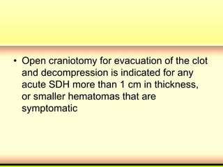 • Open craniotomy for evacuation of the clot
and decompression is indicated for any
acute SDH more than 1 cm in thickness,
or smaller hematomas that are
symptomatic
 
