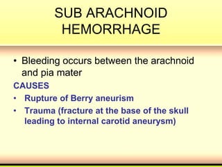 SUB ARACHNOID
HEMORRHAGE
• Bleeding occurs between the arachnoid
and pia mater
CAUSES
• Rupture of Berry aneurism
• Trauma (fracture at the base of the skull
leading to internal carotid aneurysm)
 
