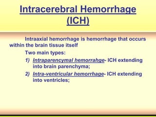 Intracerebral Hemorrhage
(ICH)
Intraaxial hemorrhage is hemorrhage that occurs
within the brain tissue itself
Two main types:
1) Intraparencymal hemorrahge- ICH extending
into brain parenchyma;
2) Intra-ventricular hemorrhage- ICH extending
into ventricles;
 