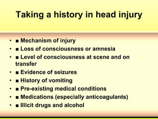 Taking a history in head injury
• ■ Mechanism of injury
• ■ Loss of consciousness or amnesia
• ■ Level of consciousness at scene and on
transfer
• ■ Evidence of seizures
• ■ History of vomiting
• ■ Pre-existing medical conditions
• ■ Medications (especially anticoagulants)
• ■ Illicit drugs and alcohol
 