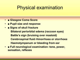 Physical examination
• ■ Glasgow Coma Score
• ■ Pupil size and response
• ■ Signs of skull fracture
Bilateral periorbital edema (raccoon eyes)
Battle’s sign (bruising over mastoid)
Cerebrospinal fluid rhinorrhoea or otorrhoea
Haemotympanum or bleeding from ear
• ■ Full neurological examination: tone, power,
sensation, reflexes
 