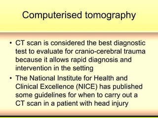 Computerised tomography
• CT scan is considered the best diagnostic
test to evaluate for cranio-cerebral trauma
because it allows rapid diagnosis and
intervention in the setting
• The National Institute for Health and
Clinical Excellence (NICE) has published
some guidelines for when to carry out a
CT scan in a patient with head injury
 