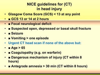 NICE guidelines for (CT)
in head injury
• Glasgow Coma Score (GCS) < 13 at any point
• ■ GCS 13 or 14 at 2 hours
• ■ Focal neurological deficit
• ■ Suspected open, depressed or basal skull fracture
• ■ Seizure
• ■ Vomiting > one episode
• Urgent CT head scan if none of the above but:
• ■ Age > 65
• ■ Coagulopathy (e.g. on warfarin)
• ■ Dangerous mechanism of injury (CT within 8
hours)
• ■ Antegrade amnesia > 30 min (CT within 8 hours)
 
