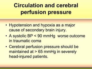 Circulation and cerebral
perfusion pressure
• Hypotension and hypoxia as a major
cause of secondary brain injury.
• A systolic BP < 90 mmHg worse outcome
in traumatic coma
• Cerebral perfusion pressure should be
maintained at > 65 mmHg in severely
head-injured patients.
 