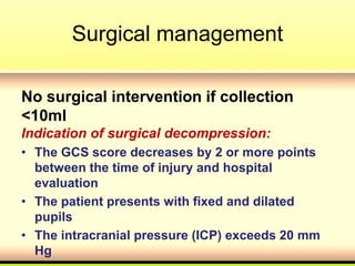 Surgical management
No surgical intervention if collection
<10ml
Indication of surgical decompression:
• The GCS score decreases by 2 or more points
between the time of injury and hospital
evaluation
• The patient presents with fixed and dilated
pupils
• The intracranial pressure (ICP) exceeds 20 mm
Hg
 