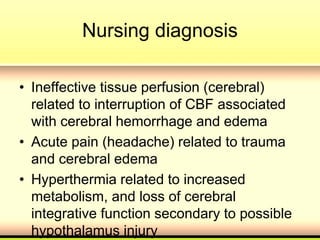 Nursing diagnosis
• Ineffective tissue perfusion (cerebral)
related to interruption of CBF associated
with cerebral hemorrhage and edema
• Acute pain (headache) related to trauma
and cerebral edema
• Hyperthermia related to increased
metabolism, and loss of cerebral
integrative function secondary to possible
hypothalamus injury
 