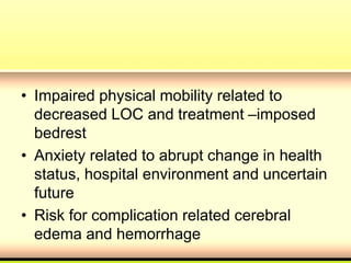 • Impaired physical mobility related to
decreased LOC and treatment –imposed
bedrest
• Anxiety related to abrupt change in health
status, hospital environment and uncertain
future
• Risk for complication related cerebral
edema and hemorrhage
 