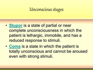 Unconscious stages
• Stupor is a state of partial or near
complete unconsciousness in which the
patient is lethargic, immobile, and has a
reduced response to stimuli.
• Coma is a state in which the patient is
totally unconscious and cannot be aroused
even with strong stimuli.
 