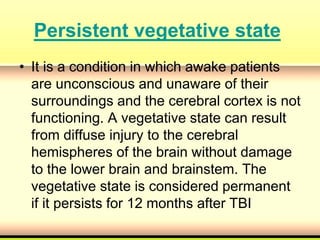 Persistent vegetative state
• It is a condition in which awake patients
are unconscious and unaware of their
surroundings and the cerebral cortex is not
functioning. A vegetative state can result
from diffuse injury to the cerebral
hemispheres of the brain without damage
to the lower brain and brainstem. The
vegetative state is considered permanent
if it persists for 12 months after TBI
 