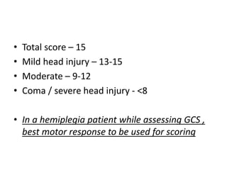 • Total score – 15
• Mild head injury – 13-15
• Moderate – 9-12
• Coma / severe head injury - <8
• In a hemiplegia patient while assessing GCS ,
best motor response to be used for scoring
 