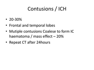 Contusions / ICH
• 20-30%
• Frontal and temporal lobes
• Mutiple contusions Coalese to form IC
haematoma / mass effect – 20%
• Repeat CT after 24hours
 