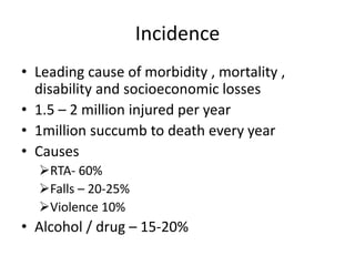Incidence
• Leading cause of morbidity , mortality ,
disability and socioeconomic losses
• 1.5 – 2 million injured per year
• 1million succumb to death every year
• Causes
RTA- 60%
Falls – 20-25%
Violence 10%
• Alcohol / drug – 15-20%
 