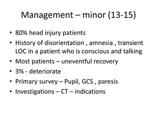 Management – minor (13-15)
• 80% head injury patients
• History of disorientation , amnesia , transient
LOC in a patient who is conscious and talking
• Most patients – uneventful recovery
• 3% - deteriorate
• Primary survey – Pupil, GCS , paresis
• Investigations – CT – indications
 