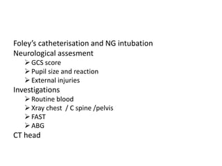 Foley’s catheterisation and NG intubation
Neurological assesment
GCS score
Pupil size and reaction
External injuries
Investigations
Routine blood
Xray chest / C spine /pelvis
FAST
ABG
CT head
 