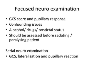 Focused neuro examination
• GCS score and pupillary response
• Confounding issues
• Alocohol/ drugs/ postictal status
• Should be assessed before sedating /
paralysing patient
Serial neuro examination
• GCS, lateralisation and pupillary reaction
 