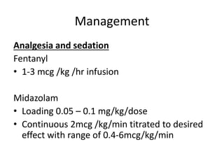 Management
Analgesia and sedation
Fentanyl
• 1-3 mcg /kg /hr infusion
Midazolam
• Loading 0.05 – 0.1 mg/kg/dose
• Continuous 2mcg /kg/min titrated to desired
effect with range of 0.4-6mcg/kg/min
 