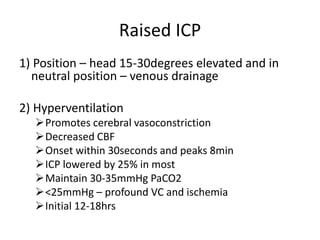 Raised ICP
1) Position – head 15-30degrees elevated and in
neutral position – venous drainage
2) Hyperventilation
Promotes cerebral vasoconstriction
Decreased CBF
Onset within 30seconds and peaks 8min
ICP lowered by 25% in most
Maintain 30-35mmHg PaCO2
<25mmHg – profound VC and ischemia
Initial 12-18hrs
 