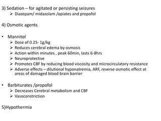 3) Sedation – for agitated or persisting seizures
 Diazepam/ midazolam /opiates and propofol
4) Osmotic agents
• Mannitol
 Dose of 0.25- 1g/kg
 Reduces cerebral edema by osmosis
 Action within minutes , peak 60min, lasts 6-8hrs
 Neuroprotective
 Promotes CBF by reducing blood viscosity and microcirculatory resistance
 Adverse effects – dilutional hyponatremia, ARF, reverse osmotic effect at
areas of damaged blood brain barrier
• Barbiturates /propofol
 Decreases Cerebral metabolism and CBF
 Vasoconstriction
5)Hypothermia
 