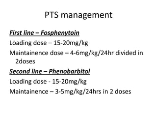 PTS management
First line – Fosphenytoin
Loading dose – 15-20mg/kg
Maintainence dose – 4-6mg/kg/24hr divided in
2doses
Second line – Phenobarbitol
Loading dose - 15-20mg/kg
Maintainence – 3-5mg/kg/24hrs in 2 doses
 