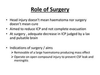 Role of Surgery
• Head injury doesn’t mean haematoma nor surgery
doesn’t mean cure
• Aimed to reduce ICP and not complete evacuation
• At surgery , adequate decrease in ICP judged by a lax
and pulsatile brain
• Indications of surgery / aims
Removable of a large haematoma producing mass effect
Operate on open compound injury to prevent CSF leak and
meningitis
 