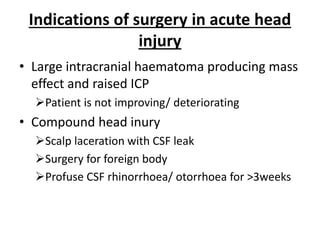 Indications of surgery in acute head
injury
• Large intracranial haematoma producing mass
effect and raised ICP
Patient is not improving/ deteriorating
• Compound head inury
Scalp laceration with CSF leak
Surgery for foreign body
Profuse CSF rhinorrhoea/ otorrhoea for >3weeks
 