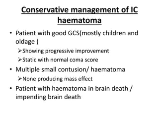 Conservative management of IC
haematoma
• Patient with good GCS(mostly children and
oldage )
Showing progressive improvement
Static with normal coma score
• Multiple small contusion/ haematoma
None producing mass effect
• Patient with haematoma in brain death /
impending brain death
 
