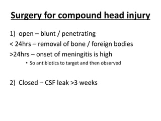 Surgery for compound head injury
1) open – blunt / penetrating
< 24hrs – removal of bone / foreign bodies
>24hrs – onset of meningitis is high
• So antibiotics to target and then observed
2) Closed – CSF leak >3 weeks
 