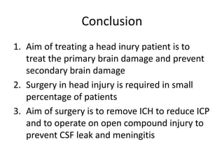 Conclusion
1. Aim of treating a head inury patient is to
treat the primary brain damage and prevent
secondary brain damage
2. Surgery in head injury is required in small
percentage of patients
3. Aim of surgery is to remove ICH to reduce ICP
and to operate on open compound injury to
prevent CSF leak and meningitis
 