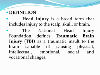  DEFINITION
 Head injury is a broad term that
includes injury to the scalp, skull, or brain.
 The National Head Injury
Foundation defines Traumatic Brain
Injury (TBI) as a traumatic insult to the
brain capable of causing physical,
intellectual, emotional, social and
vocational changes.
 