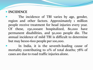  INCIDENCE
 The incidence of TBI varies by age, gender,
region and other factors. Approximately 1 million
people receive treatment for head injuries every year.
Of these, 230,000are hospitalized, 80,000 have
permanent disabilities, and 50,000 people die. The
annual incidence of mild TBI is difficult to determine
but may be100-600 people per 100,000.
 In India, it is the seventh-leading cause of
mortality contributing to 11% of total deaths; 78% of
cases are due to road traffic injuries alone.
 