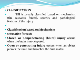  CLASSIFICATION
 TBI is usually classified based on mechanism
(the causative forces), severity and pathological
features of the injury.

 Classification based on Mechanism
 (causative forces):
 Closed or nonpenetrating (blunt) injury occurs
when the brain is not exposed.
 Open or penetrating injury occurs when an object
pierces the skull and breaches the dura mater.
 