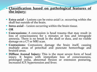  Classification based on pathological features of
the injury:
 Extra-axial – Lesions can be extra-axial i.e. occurring within the
skull but outside of the brain.
 Intra-axial – Lesion occurring within the brain tissue.
 OR
 Concussions: A concussion is head trauma that may result in
loss of consciousness for 5 minutes or less and retrograde
amnesia. There is no break in the skull or dura, and no visible
damage on a CT or MRI scan.
 Contusions: Contusions damage the brain itself, causing
multiple areas of petechial and punctate hemorrhage and
bruised areas.
 Diffuse Axonal Injury: This is the most severe form of head
injury. It begins with immediate loss of consciousness,
prolonged coma, abnormal flexion or extension posturing,
increased ICP, hypertension and fever.
 