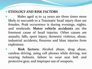  ETIOLOGY AND RISK FACTORS
 Males aged 15 to 24 years are three times more
likely to succumb to a Traumatic head injury than are
females. Peak occurrence is during evenings, nights,
and weekends. Motor vehicle accidents are the
foremost cause of head injuries. Other causes are
assaults, falls, sport injury, domestic violence, abuse,
industrial accidents, firearms and blast injuries from
explosions.
 Risk factors: Alcohol abuse, drug abuse,
careless driving, using cell phones while driving, not
wearing helmets, failure to wear seat belt and
protective gear, and improper use of weapons.
 