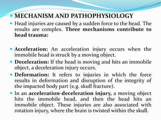  MECHANISM AND PATHOPHYSIOLOGY
 Head injuries are caused by a sudden force to the head. The
results are complex. Three mechanisms contribute to
head trauma:
 Acceleration: An acceleration injury occurs when the
immobile head is struck by a moving object.
 Deceleration: If the head is moving and hits an immobile
object, a deceleration injury occurs.
 Deformation: It refers to injuries in which the force
results in deformation and disruption of the integrity of
the impacted body part (e.g. skull fracture).
 In an acceleration-deceleration injury, a moving object
hits the immobile head, and then the head hits an
immobile object. These injuries are also associated with
rotation injury, where the brain is twisted within the skull.
 