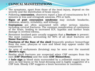  CLINICAL MANIFESTATIONS

 The symptoms, apart from those of the local injury, depend on the
severity and the distribution of brain injury.
 Following concussion, observers report a loss of consciousness for 5
minutes or less and retrograde amnesia, PTA or both.
 Signs of post concussion syndrome may include headache,
dizziness, anxiety, irritability, and lethargy.
 Contusions are often associated with other serious injuries,
including cervical fractures. The common complication of contusions
of the brain, leading to increased ICP, hypoxia and further brain
damage is cerebral edema.
 Persistent localized pain usually suggests that a fracture is present.
The most common, accounting for 80% of all skull fractures are
linear fractures.
 Fractures of the Base of the skull frequently produce hemorrhage
from the nose, pharynx or ears and blood may appear under the
conjunctiva.
 An area of ecchymosis (bruising) may be seen over the mastoid
(Battle’s sign).
 Basilar skull fractures are suspected when CSF escapes from the
ears (CSF Otorrhea) and the nose (CSF Rhinorrhea).
 A halo sign (a blood stain surrounded by a yellowish stain) may be
seen on bed linens or the head dressing and is highly suggestive of a
CSF leak. Bloody CSF suggests a brain laceration or contusion.
 
