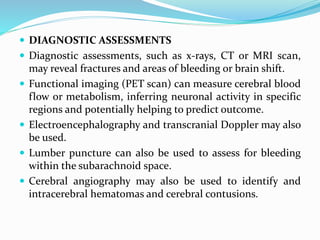  DIAGNOSTIC ASSESSMENTS
 Diagnostic assessments, such as x-rays, CT or MRI scan,
may reveal fractures and areas of bleeding or brain shift.
 Functional imaging (PET scan) can measure cerebral blood
flow or metabolism, inferring neuronal activity in specific
regions and potentially helping to predict outcome.
 Electroencephalography and transcranial Doppler may also
be used.
 Lumber puncture can also be used to assess for bleeding
within the subarachnoid space.
 Cerebral angiography may also be used to identify and
intracerebral hematomas and cerebral contusions.
 