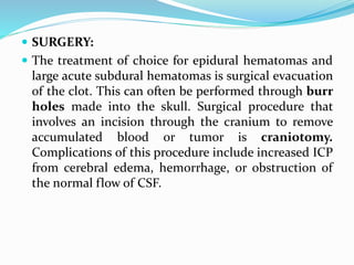  SURGERY:
 The treatment of choice for epidural hematomas and
large acute subdural hematomas is surgical evacuation
of the clot. This can often be performed through burr
holes made into the skull. Surgical procedure that
involves an incision through the cranium to remove
accumulated blood or tumor is craniotomy.
Complications of this procedure include increased ICP
from cerebral edema, hemorrhage, or obstruction of
the normal flow of CSF.
 