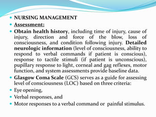  NURSING MANAGEMENT
 Assessment:
 Obtain health history, including time of injury, cause of
injury, direction and force of the blow, loss of
consciousness, and condition following injury. Detailed
neurologic information (level of consciousness, ability to
respond to verbal commands if patient is conscious),
response to tactile stimuli (if patient is unconscious),
pupillary response to light, corneal and gag reflexes, motor
function, and system assessments provide baseline data.
 Glasgow Coma Scale (GCS) serves as a guide for assessing
level of consciousness (LOC) based on three criteria:
 Eye opening,
 Verbal responses, and
 Motor responses to a verbal command or painful stimulus.
 