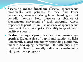  Assessing motor function: Observe spontaneous
movements; ask patients to raise and lower
extremities; compare strength of hand grasp at
periodic intervals. Note presence or absence of
spontaneous movement of each extremity. Assess
responses to painful stimuli in absence of spontaneous
movement. Determine patient’s ability to speak; note
quality of speech.
 Evaluating eye signs: Evaluate spontaneous eye
opening. Evaluate size of pupils and reaction to light
(unilaterally dilated and poorly responding pupils may
indicate developing hematoma). If both pupils are
fixed and dilated, it usually indicates overwhelming
injury and poor prognosis.
 
